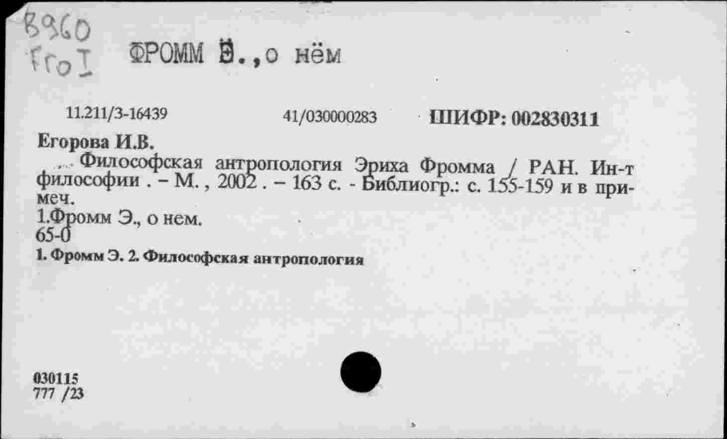 ﻿6%) Тгот
ФРОММ Й.,о нём
11.211/3-16439	41/030000283 ШИФР: 002830311
Егорова И.В.
Философская антропология Эриха Фромма / РАН. Ин-т философии . - М., 2002 . - 163 с. - Библиогр.: с. 155-159 и в при-1.Фромм Э., о нем.
65-0
1. Фромм Э. 2. Философская антропология
030115
777 /23